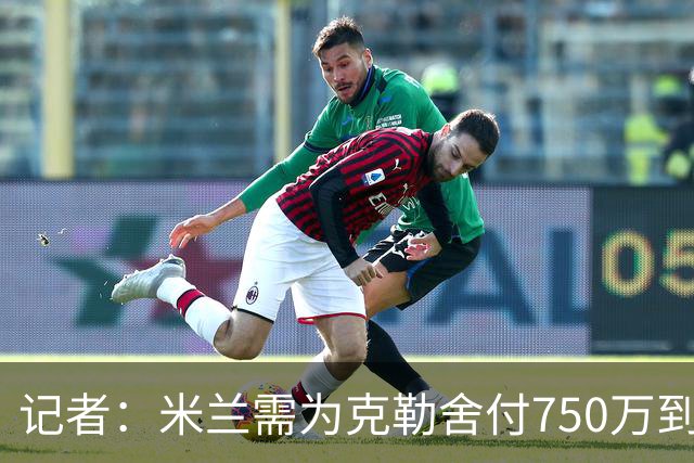 记者：米兰需为克勒舍付750万到1000万解约金，伊布必须退居幕后
